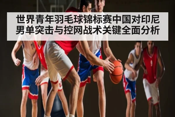世界青年羽毛球锦标赛中国对印尼男单突击与控网战术关键全面分析